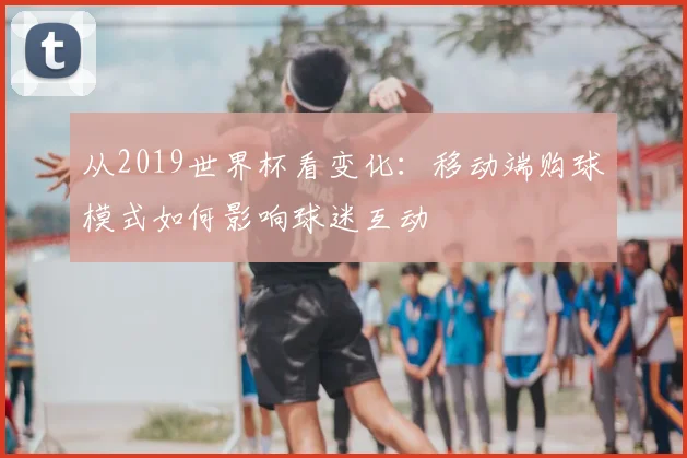 从2019世界杯看变化：移动端购球模式如何影响球迷互动