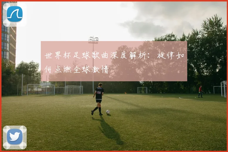 世界杯足球歌曲深度解析:旋律如何点燃全球激情