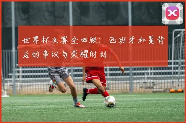 世界杯决赛全回顾：西班牙加冕背后的争议与荣耀时刻
