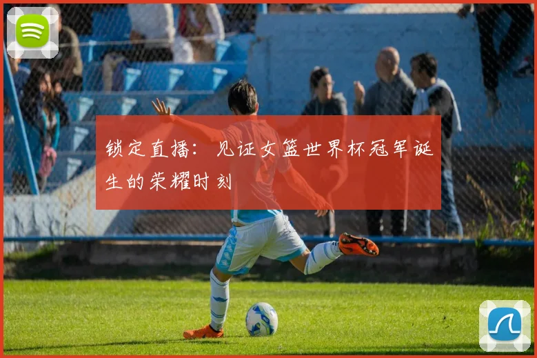 锁定直播：见证女篮世界杯冠军诞生的荣耀时刻