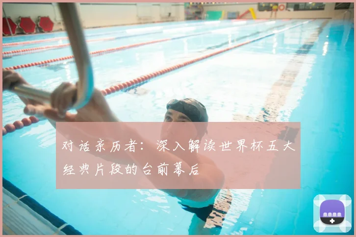 对话亲历者：深入解读世界杯五大经典片段的台前幕后