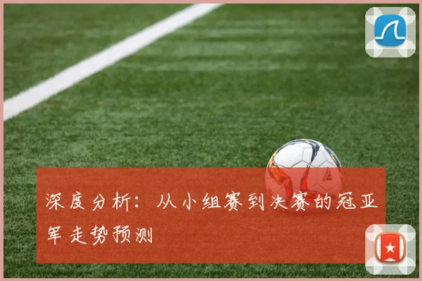 深度分析：从小组赛到决赛的冠亚军走势预测