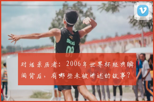 对话亲历者：2006年世界杯经典瞬间背后，有哪些未被讲述的故事？