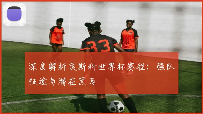 深度解析莫斯科世界杯赛程：强队征途与潜在黑马
