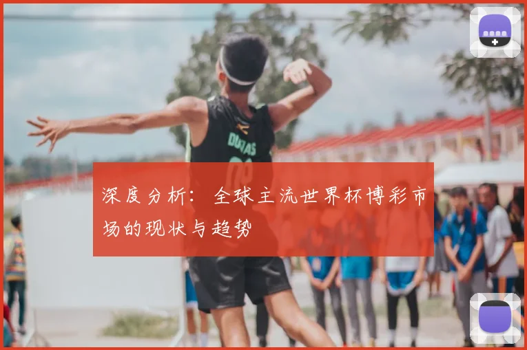 深度分析：全球主流世界杯博彩市场的现状与趋势