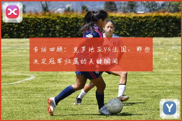 专访回顾:克罗地亚vs法国,那些决定冠军归属的关键瞬间