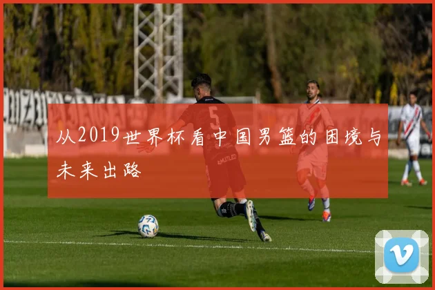 从2019世界杯看中国男篮的困境与未来出路