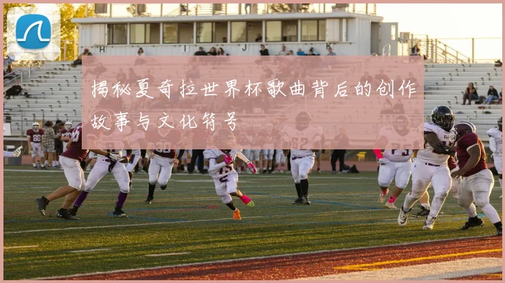 揭秘夏奇拉世界杯歌曲背后的创作故事与文化符号