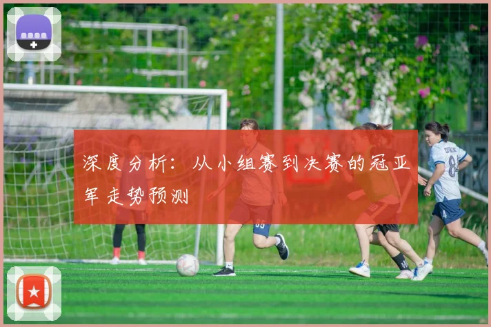 深度分析：从小组赛到决赛的冠亚军走势预测