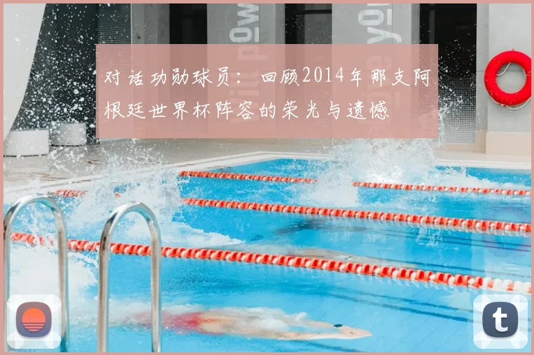 对话功勋球员:回顾2014年那支阿根廷世界杯阵容的荣光与遗憾