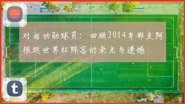 对话功勋球员:回顾2014年那支阿根廷世界杯阵容的荣光与遗憾