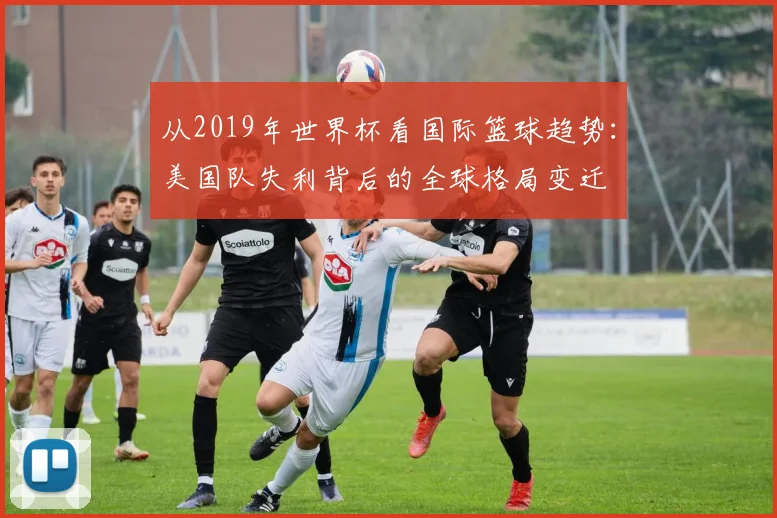 从2019年世界杯看国际篮球趋势：美国队失利背后的全球格局变迁