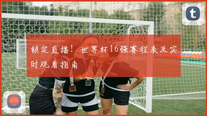 锁定直播！世界杯16强赛程表及实时观看指南
