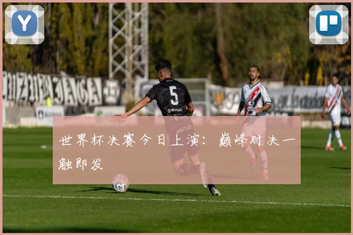 世界杯决赛今日上演:巅峰对决一触即发