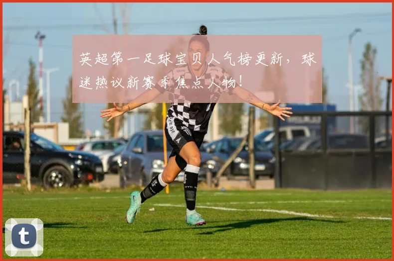 英超第一足球宝贝人气榜更新，球迷热议新赛季焦点人物！