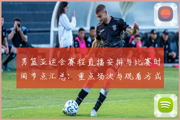 男篮亚运会赛程直播安排与比赛时间节点汇总：重点场次与观看方式