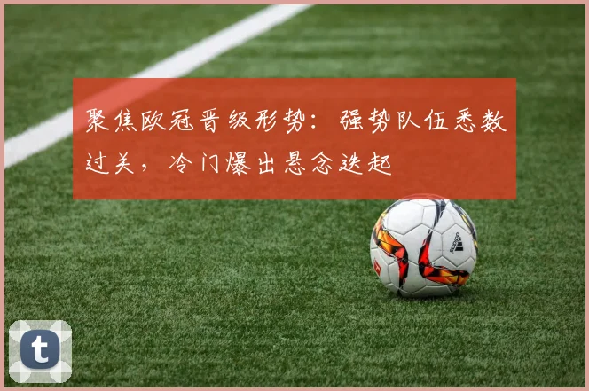 聚焦欧冠晋级形势：强势队伍悉数过关，冷门爆出悬念迭起