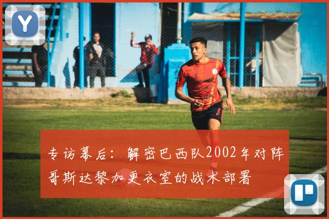 专访幕后：解密巴西队2002年对阵哥斯达黎加更衣室的战术部署